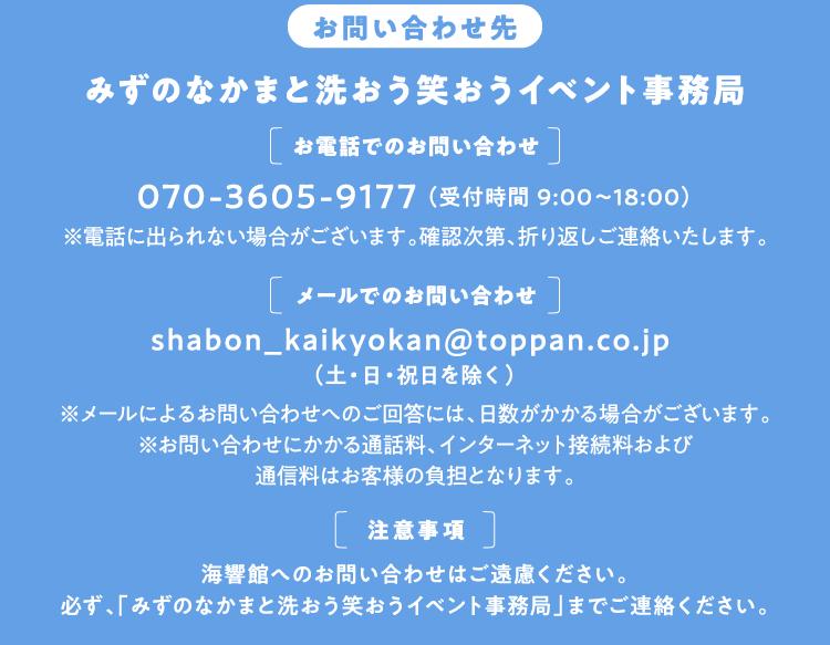 【お問い合わせ先】みずのなかまと洗おう笑おうイベント事務局 [お電話でのお問い合わせ]070-3605-9177 （受付時間 9:00～18:00）※電話に出られない場合がございます。確認次第、折り返しご連絡いたします。[メールでのお問い合わせ]shabon_kaikyokan@toppan.co.jp （土・日・祝日を除く）※メールによるお問い合わせへのご回答には、日数がかかる場合がございます。※お問い合わせにかかる通話料、インターネット接続料および通信料はお客様の負担となります。[注意事項]海響館へのお問い合わせはご遠慮ください。必ず、「みずのなかまと洗おう笑おうイベント事務局」までご連絡ください。