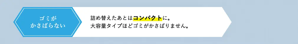 ゴミがかさばらない 詰め替えたあとはコンパクトに。大容量タイプほどゴミがかさばることはありません。