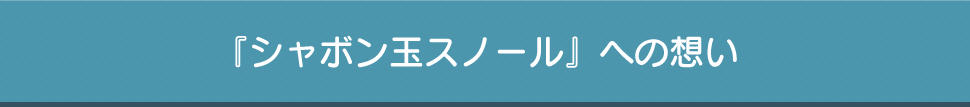 『シャボン玉スノール』への想い