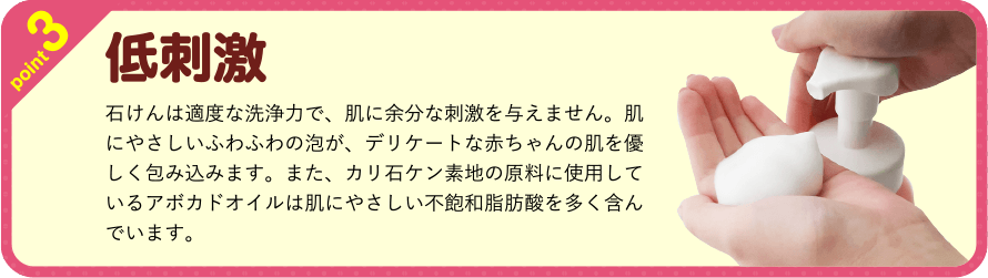 point3 低刺激 石けんは適度な洗浄力で、肌に余分な刺激を与えません。肌にやさしいふわふわの泡が、デリケートな赤ちゃんの肌を優しく包み込みます。また、カリ石ケン素地の原料に使用しているアボカドオイルは肌にやさしい不飽和脂肪酸を多く含んでいます。