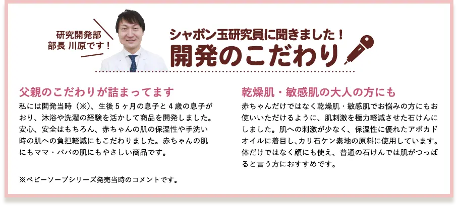 シャボン玉研究員に聞きました！開発のこだわり 研究開発部部長 川原です! 父親のこだわりが詰まってます 私には開発当時（※）、生後5ヶ月の息子と4歳の息子がおり、沐浴や洗濯の経験を活かして商品を開発しました。安心、安全はもちろん、赤ちゃんの肌の保湿性や手洗い時の肌への負担軽減にもこだわりました。赤ちゃんの肌にもママ・パパの肌にもやさしい商品です。 乾燥肌・敏感肌の大人の方にも 赤ちゃんだけではなく乾燥肌・敏感肌でお悩みの方にもお使いいただけるように、肌刺激を極力軽減させた石けんにしました。肌への刺激が少なく、保湿性に優れたアボカドオイルに着目し、カリ石ケン素地の原料に使用しています。体だけではなく顔にも使え、普通の石けんでは肌がつっぱると言う方におすすめです。 ※ベビーソープシリーズ発売当時のコメントです。 3倍泡タイプへリニューアル時のコメントではありません。