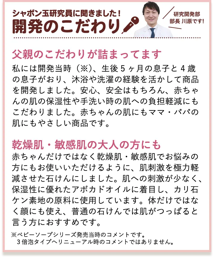 シャボン玉研究員に聞きました！開発のこだわり 研究開発部部長 川原です! 父親のこだわりが詰まってます 私には開発当時（※）、生後5ヶ月の息子と4歳の息子がおり、沐浴や洗濯の経験を活かして商品を開発しました。安心、安全はもちろん、赤ちゃんの肌の保湿性や手洗い時の肌への負担軽減にもこだわりました。赤ちゃんの肌にもママ・パパの肌にもやさしい商品です。 乾燥肌・敏感肌の大人の方にも 赤ちゃんだけではなく乾燥肌・敏感肌でお悩みの方にもお使いいただけるように、肌刺激を極力軽減させた石けんにしました。肌への刺激が少なく、保湿性に優れたアボカドオイルに着目し、カリ石ケン素地の原料に使用しています。体だけではなく顔にも使え、普通の石けんでは肌がつっぱると言う方におすすめです。 ※ベビーソープシリーズ発売当時のコメントです。 3倍泡タイプへリニューアル時のコメントではありません。