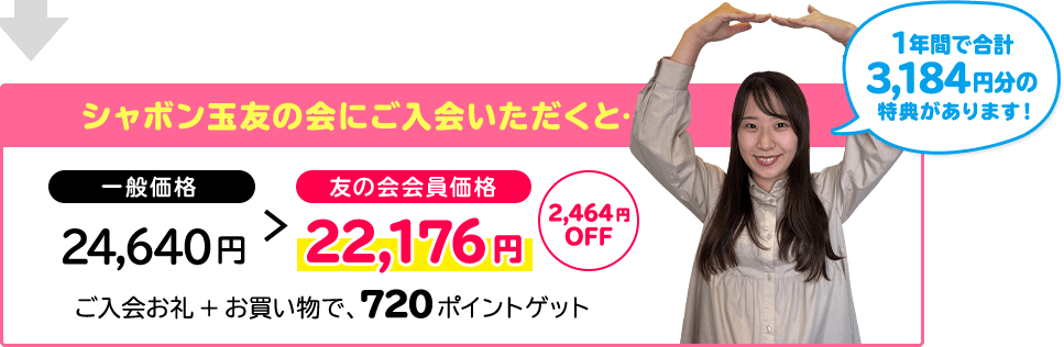 シャボン玉友の会にご入会いただくと… 一般価格 友の会会員価格 3,184円分の 特典があります! 24,640円 22,176円 2,464円OFF ご入会お礼+お買い物で、720ポイントゲット